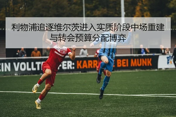 利物浦追逐维尔茨进入实质阶段中场重建与转会预算分配博弈