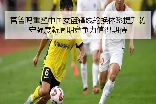 宫鲁鸣重塑中国女篮锋线轮换体系提升防守强度新周期竞争力值得期待